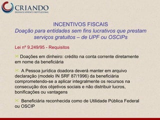 INCENTIVOS FISCAIS
Doação para entidades sem fins lucrativos que prestam
      serviços gratuitos – de UPF ou OSCIPs
Lei nº 9.249/95 - Requisitos
 Doações em dinheiro: crédito na conta corrente diretamente
em nome da beneficiária
  A Pessoa jurídica doadora deverá manter em arquivo
declaração (modelo IN SRF 87/1996) da beneficiária
comprometendo-se a aplicar integralmente os recursos na
consecução dos objetivos sociais e não distribuir lucros,
bonificações ou vantagens
  Beneficiária reconhecida como de Utilidade Pública Federal
ou OSCIP
 