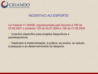 INCENTIVO AO ESPORTE

Lei Federal 11.438/06, regulamentada pelo Decreto 6.180 de
03.08.2007 e portarias 120 de 03.07.2009 e 166 de 21.08.2008
 Incentivo específico para projetos desportivos e
paradesportivos
  Destinado à implementação, à prática, ao ensino, ao estudo,
à pesquisa e ao desenvolvimento do desporto
 
