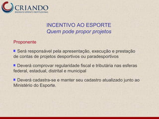 INCENTIVO AO ESPORTE
                Quem pode propor projetos
Proponente

  Será responsável pela apresentação, execução e prestação
de contas de projetos desportivos ou paradesportivos

  Deverá comprovar regularidade fiscal e tributária nas esferas
federal, estadual, distrital e municipal

 Deverá cadastra-se e manter seu cadastro atualizado junto ao
Ministério do Esporte.
 