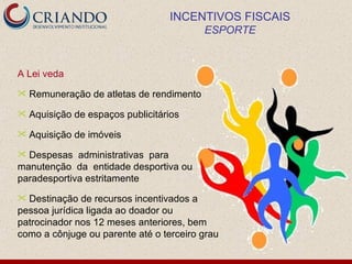 INCENTIVOS FISCAIS
                                           ESPORTE



A Lei veda
   Remuneração de atletas de rendimento
   Aquisição de espaços publicitários
   Aquisição de imóveis
 Despesas administrativas para
manutenção da entidade desportiva ou
paradesportiva estritamente
 Destinação de recursos incentivados a
pessoa jurídica ligada ao doador ou
patrocinador nos 12 meses anteriores, bem
como a cônjuge ou parente até o terceiro grau
 