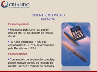 INCENTIVOS FISCAIS
                         ESPORTE
Pessoas jurídicas

 Tributadas pelo lucro real podem
deduzir até 1% do Imposto de Renda
devido

  137.156 empresas / 4,6% dos
contribuintes PJ / 70% do arrecadado
pela Receita com IRPJ

Pessoas físicas

 Com modelo de declaração completa
podem deduzir até 6% do Imposto de
Renda – 30% = 8 milhões de pessoas
 