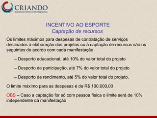 INCENTIVO AO ESPORTE
                     Captação de recursos
Os limites máximos para despesas de contratação de serviços
destinados à elaboração dos projetos ou à captação de recursos são os
seguintes de acordo com cada manifestação

   – Desporto educacional, até 10% do valor total do projeto

   – Desporto de participação, até 7% do valor total do projeto

   – Desporto de rendimento, até 5% do valor total do projeto.

O limite máximo para as despesas é de R$ 100.000,00

OBS – Caso a captação for só com pessoa física o limite será de 10%
independente da manifestação
 