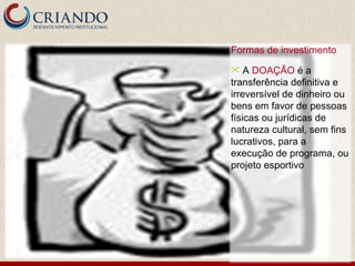 Formas de investimento
   A DOAÇÃO é a
transferência definitiva e
irreversível de dinheiro ou
bens em favor de pessoas
físicas ou jurídicas de
natureza cultural, sem fins
lucrativos, para a
execução de programa, ou
projeto esportivo
 
