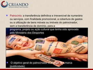 Patrocínio: a transferência definitiva e irreversível de numerário
ou serviços, com finalidade promocional, a cobertura de gastos
ou a utilização de bens móveis ou imóveis do patrocinador,
sem a transferência de domínio, para a realização de
programa, projeto ou ação cultural que tenha sido aprovado
pelo Ministério dos Desportes




 O objetivo geral do patrocinador é divulgar sua marca
(publicidade)
 