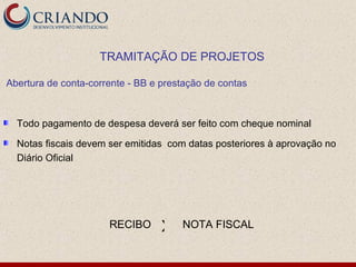 TRAMITAÇÃO DE PROJETOS

Abertura de conta-corrente - BB e prestação de contas



  Todo pagamento de despesa deverá ser feito com cheque nominal

  Notas fiscais devem ser emitidas com datas posteriores à aprovação no
  Diário Oficial




                      RECIBO      X   NOTA FISCAL
 