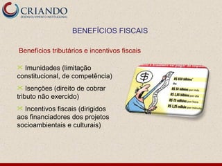 BENEFÍCIOS FISCAIS

Benefícios tributários e incentivos fiscais

 Imunidades (limitação
constitucional, de competência)
   Isenções (direito de cobrar
tributo não exercido)
 Incentivos fiscais (dirigidos
aos financiadores dos projetos
socioambientais e culturais)
 