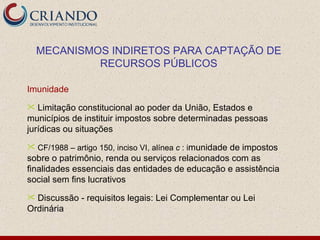 MECANISMOS INDIRETOS PARA CAPTAÇÃO DE
             RECURSOS PÚBLICOS

Imunidade
  Limitação constitucional ao poder da União, Estados e
municípios de instituir impostos sobre determinadas pessoas
jurídicas ou situações
 CF/1988 – artigo 150, inciso VI, alínea c : imunidade
                                                  de impostos
sobre o patrimônio, renda ou serviços relacionados com as
finalidades essenciais das entidades de educação e assistência
social sem fins lucrativos
 Discussão - requisitos legais: Lei Complementar ou Lei
Ordinária
 