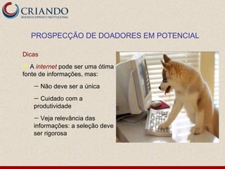 PROSPECÇÃO DE DOADORES EM POTENCIAL

Dicas
  A internet pode ser uma ótima
fonte de informações, mas:
    —   Não deve ser a única
    — Cuidado com a
    produtividade
    —  Veja relevância das
    informações: a seleção deve
    ser rigorosa
 