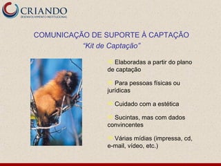 COMUNICAÇÃO DE SUPORTE À CAPTAÇÃO
          “Kit de Captação”

                Elaboradas a partir do plano
               de captação

                 Para pessoas físicas ou
               jurídicas

                  Cuidado com a estética

                Sucintas, mas com dados
               convincentes

                Várias mídias (impressa, cd,
               e-mail, vídeo, etc.)
 
