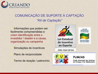 COMUNICAÇÃO DE SUPORTE À CAPTAÇÃO
              “Kit de Captação”

  Informações que podem ser
facilmente compreendidas e
criam identificação entre o
investidor / doador e a causa,
organização ou campanha

   Simulações de incentivos

   Plano de reciprocidade

   Termo de doação / patrocínio
 