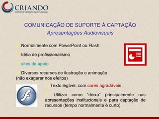 COMUNICAÇÃO DE SUPORTE À CAPTAÇÃO
           Apresentações Audiovisuais

   Normalmente com PowerPoint ou Flash
   Idéia de profissionalismo
   sites de apoio
  Diversos recursos de ilustração e animação
(não exagerar nos efeitos)
                    Texto legível, com cores agradáveis
                   Utilizar como “deixa” principalmente nas
                apresentações institucionais e para captação de
                recursos (tempo normalmente é curto)
 