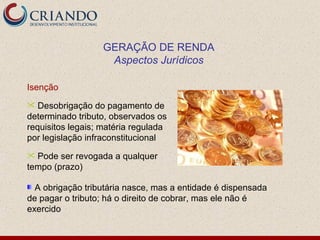 GERAÇÃO DE RENDA
                    Aspectos Jurídicos

Isenção
  Desobrigação do pagamento de
determinado tributo, observados os
requisitos legais; matéria regulada
por legislação infraconstitucional
 Pode ser revogada a qualquer
tempo (prazo)

  A obrigação tributária nasce, mas a entidade é dispensada
de pagar o tributo; há o direito de cobrar, mas ele não é
exercido
 