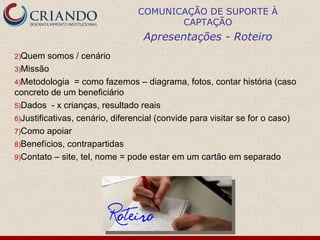 COMUNICAÇÃO DE SUPORTE À
                                       CAPTAÇÃO
                                  Apresentações - Roteiro
2)Quem    somos / cenário
3)Missão
4)Metodologia = como fazemos – diagrama, fotos, contar história (caso
concreto de um beneficiário
5)Dados - x crianças, resultado reais
6)Justificativas, cenário, diferencial (convide para visitar se for o caso)
7)Como apoiar
8)Benefícios, contrapartidas
9)Contato – site, tel, nome = pode estar em um cartão em separado
 