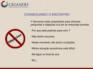 CONSEGUINDO O ENCONTRO

     Devemos estar preparados para diversas
   perguntas e objeções e já ter as respostas prontas

   –Por   que está pedindo para mim ?

   –Não    tenho recursos

   –Neste    momento não tenho condições

   –Minha    situação econômica está difícil

   –Me    ligue no final do ano

   –Etc...
 