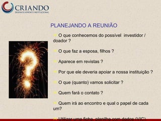 PLANEJANDO A REUNIÃO
 O que conhecemos do possível investidor /
doador ?

   O que faz a esposa, filhos ?

   Aparece em revistas ?

   Por que ele deveria apoiar a nossa instituição ?

   O que (quanto) vamos solicitar ?

   Quem fará o contato ?

 Quem irá ao encontro e qual o papel de cada
um?

   Utilizar uma ficha, planilha com dados (VIC)
 