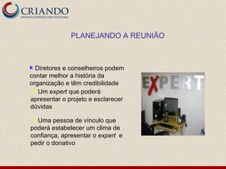 PLANEJANDO A REUNIÃO



  Diretores e conselheiros podem
contar melhor a história da
organização e têm credibilidade
 Um expert que poderá
apresentar o projeto e esclarecer
dúvidas

 Uma pessoa de vínculo que
poderá estabelecer um clima de
confiança, apresentar o expert e
pedir o donativo
 