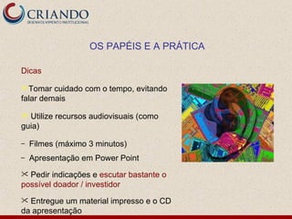 OS PAPÉIS E A PRÁTICA

Dicas

Tomar   cuidado com o tempo, evitando
falar demais

 Utilize recursos audiovisuais (como
guia)

–   Filmes (máximo 3 minutos)
–   Apresentação em Power Point
 Pedir indicações e escutar bastante o
possível doador / investidor
 Entregue um material impresso e o CD
da apresentação
 
