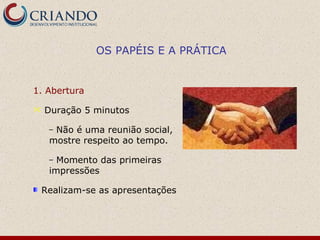 OS PAPÉIS E A PRÁTICA


1. Abertura

   Duração 5 minutos

     –Não é uma reunião social,
     mostre respeito ao tempo.

     – Momento das primeiras
     impressões

    Realizam-se as apresentações
 