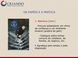 OS PAPÉIS E A PRÁTICA


       1. Abertura (cont.)

        Procure estabelecer um clima
       de confiança e um ambiente
       amável (quebra de gelo)

           – Dialogue sobre temas
           comuns do cotidiano, da
           família, do negócio, etc.

         Agradeça pelo tempo e pela
       disposição
 