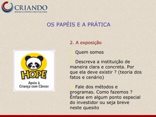 OS PAPÉIS E A PRÁTICA


       2. A exposição

          Quem somos

         Descreva a instituição de
       maneira clara e concreta. Por
       que ela deve existir ? (teoria dos
       fatos e cenário)

        Fale dos métodos e
       programas. Como fazemos ?
       Ênfase em algum ponto especial
       do investidor ou seja breve
       neste quesito
 