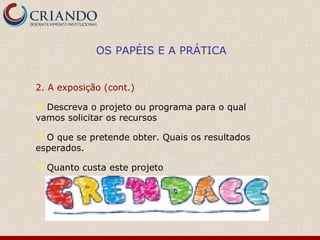 OS PAPÉIS E A PRÁTICA


2. A exposição (cont.)

 Descreva o projeto ou programa para o qual
vamos solicitar os recursos

 O que se pretende obter. Quais os resultados
esperados.

   Quanto custa este projeto
 
