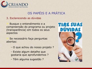 OS PAPÉIS E A PRÁTICA
3. Esclarecendo as dúvidas

  Busque o entendimento e a
compreensão do programa ou projeto
(transparência) em todos os seus
aspectos

 Se necessário faça perguntas
abertas:

    –   O que achou do nosso projeto ?
    –Existe algum detalhe que
    gostaria que aprofundemos ?
    –   Têm alguma sugestão ?
 