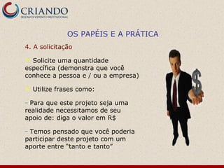 OS PAPÉIS E A PRÁTICA
4. A solicitação

 Solicite uma quantidade
específica (demonstra que você
conhece a pessoa e / ou a empresa)

   Utilize frases como:

– Para que este projeto seja uma
realidade necessitamos de seu
apoio de: diga o valor em R$

–Temos pensado que você poderia
participar deste projeto com um
aporte entre “tanto e tanto”
 