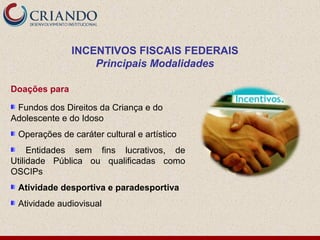 INCENTIVOS FISCAIS FEDERAIS
                   Principais Modalidades

Doações para

 Fundos dos Direitos da Criança e do
Adolescente e do Idoso
 Operações de caráter cultural e artístico
     Entidades sem fins lucrativos, de
Utilidade Pública ou qualificadas como
OSCIPs
 Atividade desportiva e paradesportiva
 Atividade audiovisual
 