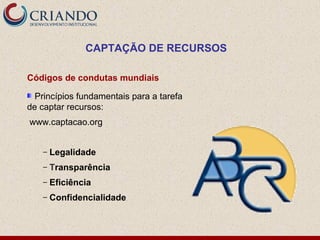 CAPTAÇÃO DE RECURSOS

Códigos de condutas mundiais

  Princípios fundamentais para a tarefa
de captar recursos:
www.captacao.org


    –   Legalidade
    –   Transparência
    –   Eficiência
    –   Confidencialidade
 
