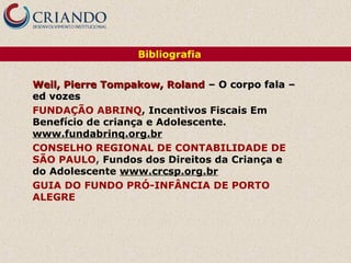 Bibliografia


Weil, Pierre Tompakow, Roland – O corpo fala –
ed vozes
FUNDAÇÃO ABRINQ, Incentivos Fiscais Em
Benefício de criança e Adolescente.
www.fundabrinq.org.br
CONSELHO REGIONAL DE CONTABILIDADE DE
SÃO PAULO, Fundos dos Direitos da Criança e
do Adolescente www.crcsp.org.br
GUIA DO FUNDO PRÓ-INFÂNCIA DE PORTO
ALEGRE
 