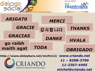 ARIGAT0                 MERCI
         GRACIE                        THANKS
                      감사합니다
    GRACIAS
                         DANKE         HVALA
 go raibh
maith agat         TODA
                                     OBRIGADO
http://www.slideshare.net/micfre12/ www.criando.net
                                 11 – 8208-3790
                                  11-2307-4495
                                michel@criando.net
 