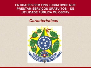 ENTIDADES SEM FINS LUCRATIVOS QUE
 PRESTAM SERVIÇOS GRATUITOS – DE
   UTILIDADE PÚBLICA OU OSCIPs

       Características
 