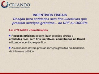 INCENTIVOS FISCAIS
  Doação para entidades sem fins lucrativos que
  prestam serviços gratuitos – de UPF ou OSCIPs

Lei nº 9.249/95 - Beneficiários

  Pessoas jurídicas podem fazer doações diretas a
entidades civis, sem fins lucrativos, constituídas no Brasil,
utilizando incentivo específico

  As entidades devem prestar serviços gratuitos em benefício
de interesse público
 