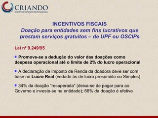 INCENTIVOS FISCAIS
  Doação para entidades sem fins lucrativos que
  prestam serviços gratuitos – de UPF ou OSCIPs

Lei nº 9.249/95

 Promove-se a dedução do valor das doações como
despesa operacional até o limite de 2% do lucro operacional

  A declaração de Imposto de Renda da doadora deve ser com
base no Lucro Real (vedado às de lucro presumido ou Simples)

 34% da doação “recuperada” (deixa-se de pagar para ao
Governo e investe-se na entidade); 66% da doação é efetiva
 