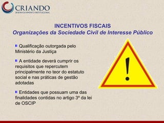 INCENTIVOS FISCAIS
Organizações da Sociedade Civil de Interesse Público

 Qualificação outorgada pelo
Ministério da Justiça

  A entidade deverá cumprir os
requisitos que repercutem
principalmente no teor do estatuto
social e nas práticas de gestão
adotadas

   Entidades que possuam uma das
finalidades contidas no artigo 3º da lei
de OSCIP
 