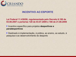 INCENTIVO AO ESPORTE

Lei Federal 11.438/06, regulamentada pelo Decreto 6.180 de
03.08.2007 e portarias 120 de 03.07.2009 e 166 de 21.08.2008

 Incentivo específico para projetos desportivos e
paradesportivos

  Destinado à implementação, à prática, ao ensino, ao estudo, à
pesquisa e ao desenvolvimento do desporto
 