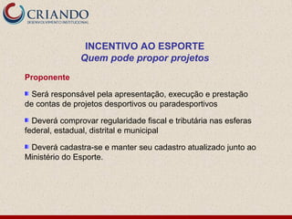 INCENTIVO AO ESPORTE
               Quem pode propor projetos
Proponente

  Será responsável pela apresentação, execução e prestação
de contas de projetos desportivos ou paradesportivos

  Deverá comprovar regularidade fiscal e tributária nas esferas
federal, estadual, distrital e municipal

 Deverá cadastra-se e manter seu cadastro atualizado junto ao
Ministério do Esporte.
 