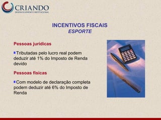 INCENTIVOS FISCAIS
                         ESPORTE

Pessoas jurídicas

 Tributadas pelo lucro real podem
deduzir até 1% do Imposto de Renda
devido

Pessoas físicas

 Com modelo de declaração completa
podem deduzir até 6% do Imposto de
Renda
 