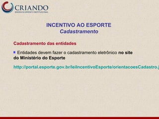INCENTIVO AO ESPORTE
                   Cadastramento

Cadastramento das entidades

 Entidades devem fazer o cadastramento eletrônico no site
do Ministério do Esporte

http://portal.esporte.gov.br/leiIncentivoEsporte/orientacoesCadastro.j
 