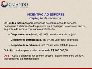 INCENTIVO AO ESPORTE
                     Captação de recursos
Os limites máximos para despesas de contratação de serviços
destinados à elaboração dos projetos ou à captação de recursos são os
seguintes de acordo com cada manifestação

   – Desporto educacional, até 10% do valor total do projeto

   – Desporto de participação, até 7% do valor total do projeto

   – Desporto de rendimento, até 5% do valor total do projeto.

O limite máximo para as despesas é de R$ 100.000,00

OBS – Caso a captação for só com pessoa física o limite será de 10%
independente da manifestação
 