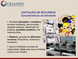 CAPTAÇÃO DE RECURSOS
             Características da Atividade

  Atividade planejada e complexa
envolve marketing, comunicação,
relações públicas, elaboração de
projetos, questões jurídicas e de
natureza ética

  Objetivo: geração de diferentes
recursos (financeiros, materiais e
humanos)

  Apoio à finalidade principal da
organização (meio para que a entidade
cumpra sua missão)
 