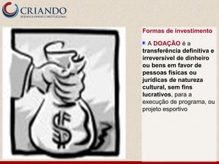 Formas de investimento

  A DOAÇÃO é a
transferência definitiva e
irreversível de dinheiro
ou bens em favor de
pessoas físicas ou
jurídicas de natureza
cultural, sem fins
lucrativos, para a
execução de programa, ou
projeto esportivo
 