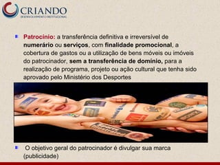 Patrocínio: a transferência definitiva e irreversível de
numerário ou serviços, com finalidade promocional, a
cobertura de gastos ou a utilização de bens móveis ou imóveis
do patrocinador, sem a transferência de domínio, para a
realização de programa, projeto ou ação cultural que tenha sido
aprovado pelo Ministério dos Desportes




 O objetivo geral do patrocinador é divulgar sua marca
(publicidade)
 