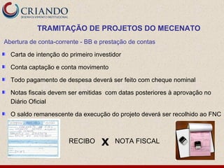 TRAMITAÇÃO DE PROJETOS DO MECENATO
Abertura de conta-corrente - BB e prestação de contas

  Carta de intenção do primeiro investidor

  Conta captação e conta movimento

  Todo pagamento de despesa deverá ser feito com cheque nominal

  Notas fiscais devem ser emitidas com datas posteriores à aprovação no
  Diário Oficial

  O saldo remanescente da execução do projeto deverá ser recolhido ao FNC



                       RECIBO     X    NOTA FISCAL
 