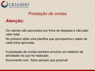 Prestação de contas
Atenção:

Os valores são aprovados por linha de despesa e não pelo
valor total.
No próximo slide uma planilha que acompanha o saldo de
cada linha aprovada.

A prestação de contas também envolve um relatório de
atividades do que foi realizado.
Documente com fotos sempre que possível
 