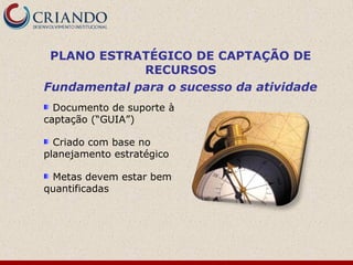 PLANO ESTRATÉGICO DE CAPTAÇÃO DE
             RECURSOS
Fundamental para o sucesso da atividade
  Documento de suporte à
captação (“GUIA”)

  Criado com base no
planejamento estratégico

 Metas devem estar bem
quantificadas
 