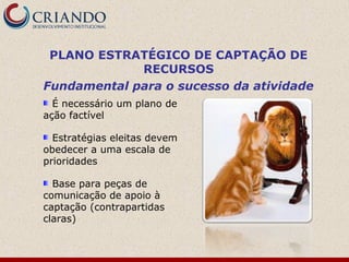 PLANO ESTRATÉGICO DE CAPTAÇÃO DE
             RECURSOS
Fundamental para o sucesso da atividade
  É necessário um plano de
ação factível

  Estratégias eleitas devem
obedecer a uma escala de
prioridades

  Base para peças de
comunicação de apoio à
captação (contrapartidas
claras)
 