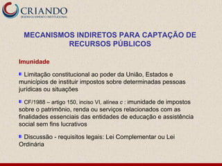 MECANISMOS INDIRETOS PARA CAPTAÇÃO DE
          RECURSOS PÚBLICOS

Imunidade

  Limitação constitucional ao poder da União, Estados e
municípios de instituir impostos sobre determinadas pessoas
jurídicas ou situações

 CF/1988 – artigo 150, inciso VI, alínea c : imunidade de impostos
sobre o patrimônio, renda ou serviços relacionados com as
finalidades essenciais das entidades de educação e assistência
social sem fins lucrativos

 Discussão - requisitos legais: Lei Complementar ou Lei
Ordinária
 