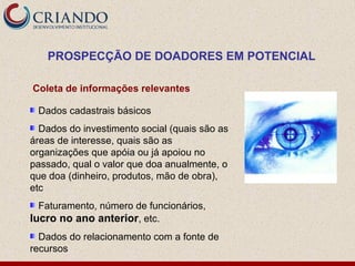 PROSPECÇÃO DE DOADORES EM POTENCIAL

Coleta de informações relevantes

 Dados cadastrais básicos
  Dados do investimento social (quais são as
áreas de interesse, quais são as
organizações que apóia ou já apoiou no
passado, qual o valor que doa anualmente, o
que doa (dinheiro, produtos, mão de obra),
etc
  Faturamento, número de funcionários,
lucro no ano anterior, etc.
  Dados do relacionamento com a fonte de
recursos
 
