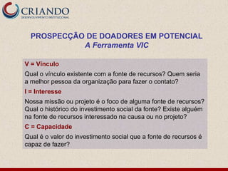PROSPECÇÃO DE DOADORES EM POTENCIAL
            A Ferramenta VIC

V = Vínculo
Qual o vínculo existente com a fonte de recursos? Quem seria
a melhor pessoa da organização para fazer o contato?
I = Interesse
Nossa missão ou projeto é o foco de alguma fonte de recursos?
Qual o histórico do investimento social da fonte? Existe alguém
na fonte de recursos interessado na causa ou no projeto?
C = Capacidade
Qual é o valor do investimento social que a fonte de recursos é
capaz de fazer?
 